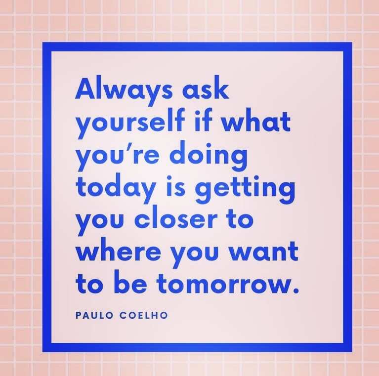 Always ask yourself if what you're doing today is getting you closer to  where you